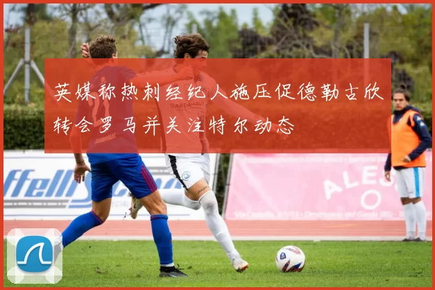 英媒称热刺经纪人施压促德勒古欣转会罗马并关注特尔动态