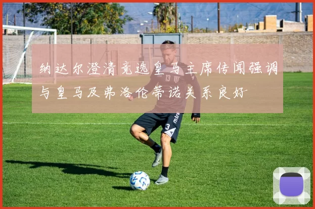 纳达尔澄清竞选皇马主席传闻强调与皇马及弗洛伦蒂诺关系良好
