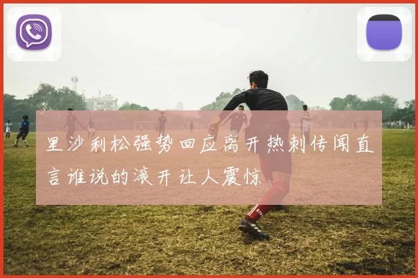 里沙利松强势回应离开热刺传闻直言谁说的滚开让人震惊