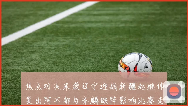 焦点对决来袭辽宁迎战新疆赵继伟复出阿不都与齐麟缺阵影响比赛走势