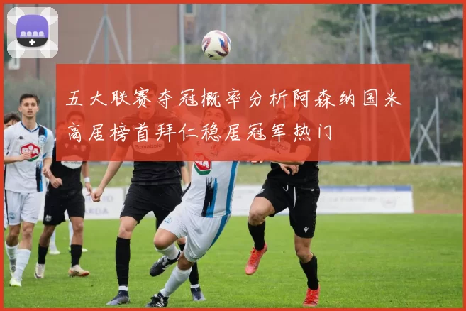 五大联赛夺冠概率分析阿森纳国米高居榜首拜仁稳居冠军热门