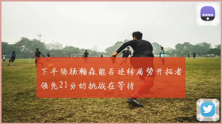 下半场杨瀚森能否逆转局势开拓者领先21分的挑战在等待