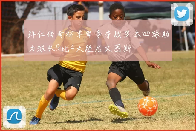 拜仁传奇杯季军争夺战罗本四球助力球队9比4大胜尤文图斯