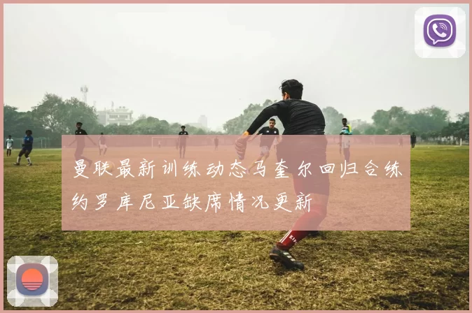 曼联最新训练动态马奎尔回归合练约罗库尼亚缺席情况更新