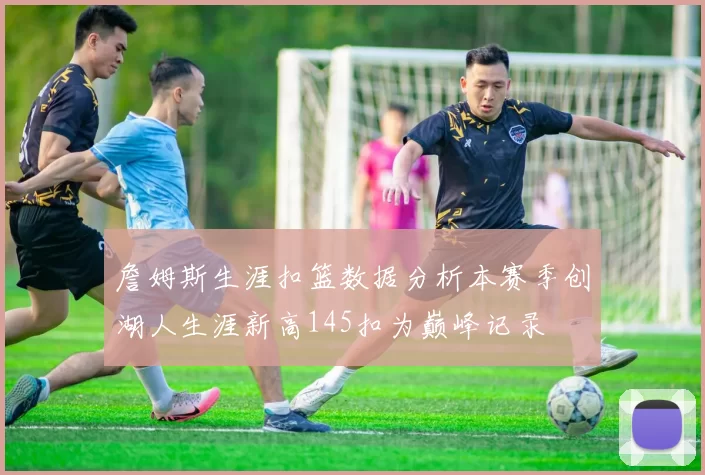 詹姆斯生涯扣篮数据分析本赛季创湖人生涯新高145扣为巅峰记录