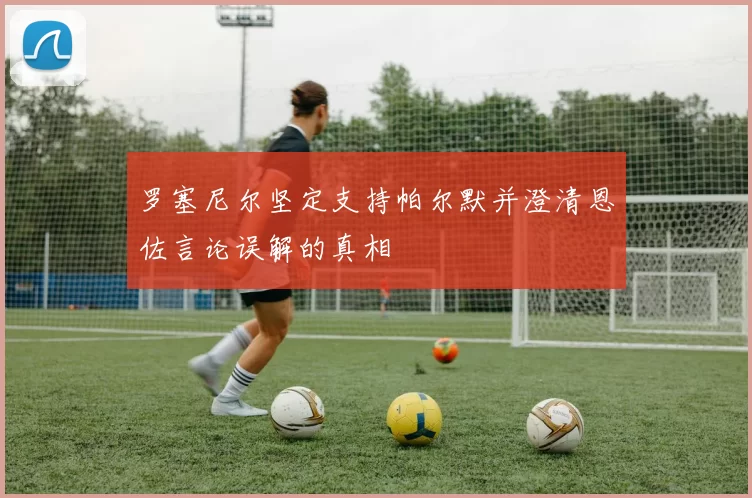 罗塞尼尔坚定支持帕尔默并澄清恩佐言论误解的真相