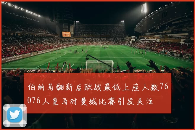 伯纳乌翻新后欧战最低上座人数76076人皇马对曼城比赛引发关注