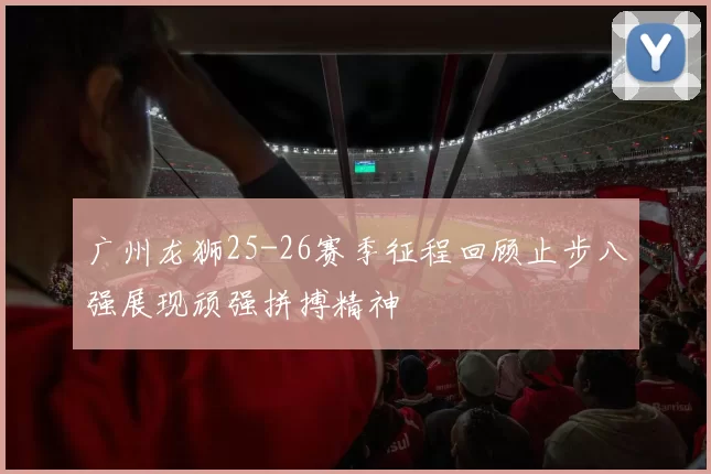 广州龙狮25-26赛季征程回顾止步八强展现顽强拼搏精神