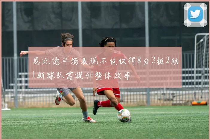 恩比德半场表现不佳仅得8分3板2助1断球队需提升整体效率