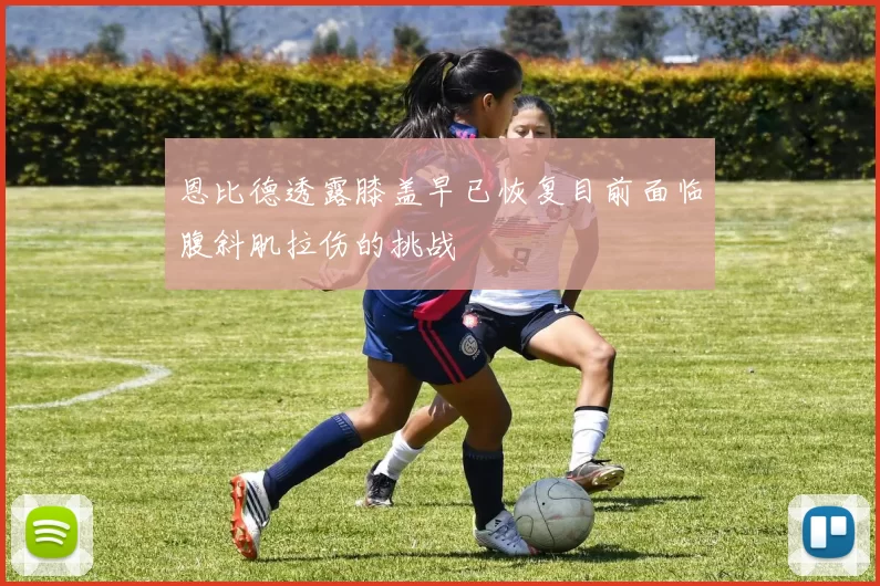 恩比德透露膝盖早已恢复目前面临腹斜肌拉伤的挑战