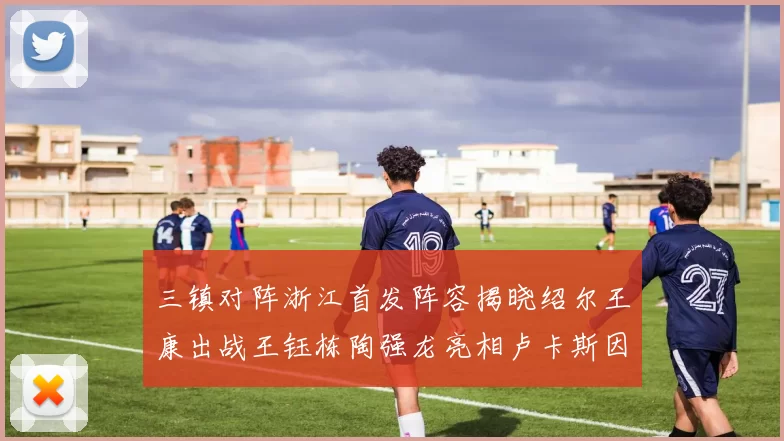 三镇对阵浙江首发阵容揭晓绍尔王康出战王钰栋陶强龙亮相卢卡斯因伤缺席