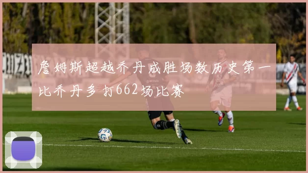 詹姆斯超越乔丹成胜场数历史第一比乔丹多打662场比赛
